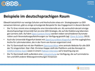 Beispiele im deutschsprachigen Raum
Obwohl tatsächlich nur wenige Schulen und Hochschulen etwa ein Strategiepapier zu OER
vorweisen können, gibt es einige ermutigende Beispiele für das Engagement in diesem Bereich:
• Die TU Graz nimmt eine strategische eine Vorreiterrolle ein: Als vermutlich derzeit einzige
deutschsprachige Universität hat sie eine OER-Strategie, die auf die Etablierung lebenslan-
gen Lernens zielt. Auf dem Open Content-Portal werden neben verschiedenen Kursmate-
rialien auch Veranstaltungaufzeichnungen zur Verfügung gestellt (vgl. Ebner & Schön 2013)
• Auch die Universität Klagenfurt bietet mit OpenCourseWare Klagenfurt ein frei zugängliches
Archiv für Lehrmaterialien, die in der Form von Kursen organisiert sind.
• Die TU Darmstadt hat mit der Plattform OpenLearnWare eine zentrale Website für alle OER
der TU eingerichtet. Dipl.-Päd. Christian Hoppe stellt die Plattform und das Konzept im
COER13-Online-Event sowie in einem Podcast-Interview auf e-teaching.org vor.
• Die TU Darmstadt stellt außerdem eine Linksammlung zur Verfügung, die auf Lernmateria-
lien und OER anderer Bildungseinrichtungen hinweisen
7 / 14
 