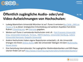 Öffentlich zugängliche Audio- oder/und
Video-Aufzeichnungen von Hochschulen:
• Ludwig-Maximilians-Universität München ist auf iTunes U vertreten (zur Seite „LMU on
iTunes U“); zu dieser strategischen Entscheidung und weiteren Aspekten hat Armin
Rubner e-teaching.org ein Interview gegeben.
• Weitere auf iTunes U vertretende Hochschulen sind z.B. : Karl-Franzens-Universität
Graz, Universität Innsbruck, TU Graz , RWTH Aachen, Universität Hamburg, Leibniz
Universität Hannover, Zeppelin Universität
• Andere Hochschulen haben eigene Repositorien entwickelt, z.B. die Universität
Erlangen mit ihrem Online-Archiv oder die Universität Tübingen mit dem Multimedia-
Server timms
• Eine Sammlung internationaler, frei zugänglicher Mediendatenbanken und OER-Repo-
sitorien findet sich auf http://www.e-teaching.org/materialien/mediendatenbanken/
8 / 14
 
