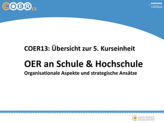 COER13: Übersicht zur 5. Kurseinheit
OER an Schule & Hochschule
Organisationale Aspekte und strategische Ansätze
 