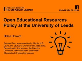 Open Educational Resources
Policy at the University of Leeds
Helen Howard
Adapted from a presentation by Morris, N.P.,
Lewis, D.I. (2013) © University of Leeds 2013.
Reused under the terms of the Creative
Commons Attribution-NonCommercial-
ShareAlike 3.0 Unported License
 