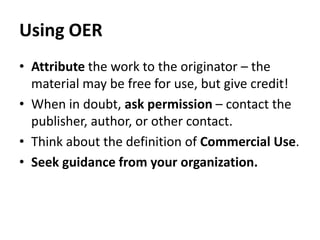 Using OERAttribute the work to the originator – the material may be free for use, but give credit!When in doubt, ask permission – contact the publisher, author, or other contact.Think about the definition of Commercial Use.Seek guidance from your organization. 