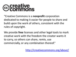 “Creative Commons is a nonprofit corporation dedicated to making it easier for people to share and build upon the work of others, consistent with the rules of copyright.We provide free licenses and other legal tools to mark creative work with the freedom the creator wants it to carry, so others can share, remix, use commercially, or any combination thereof.”http://creativecommons.org/about/