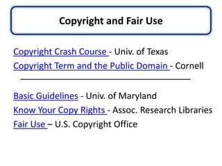 Copyright and Fair UseCopyright Crash Course - Univ. of TexasCopyright Term and the Public Domain - CornellBasic Guidelines - Univ. of MarylandKnow Your Copy Rights - Assoc. Research LibrariesFair Use – U.S. Copyright Office