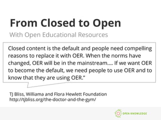 From Closed to Open
With Open Educational Resources
Closed content is the default and people need compelling
reasons to replace it with OER. When the norms have
changed, OER will be in the mainstream…. If we want OER
to become the default, we need people to use OER and to
know that they are using OER.”
TJ Bliss, Williama and Flora Hewlett Foundation
http://tjbliss.org/the-doctor-and-the-gym/
 
