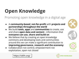 Open Knowledge
Promoting open knowledge in a digital age
●  A community-based, not-for-proﬁt with projects and
partnerships throughout the world 
●  We build tools, apps and communities to create, use
and share open data and content - information that
everyone can use, share and build on
●  We believe that by creating an open knowledge
commons and developing tools and communities
around this we can make a signiﬁcant contribution to
improving governance, research and the economy
●  Collaboration not control, empowerment not
exploitation, open not closed
https://okfn.org/
 