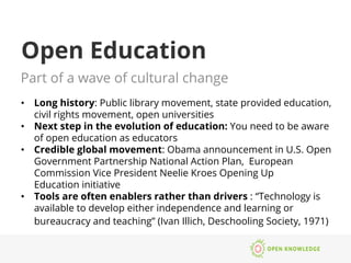 Open Education
Part of a wave of cultural change
•  Long history: Public library movement, state provided education,
civil rights movement, open universities
•  Next step in the evolution of education: You need to be aware
of open education as educators
•  Credible global movement: Obama announcement in U.S. Open
Government Partnership National Action Plan, European
Commission Vice President Neelie Kroes Opening Up
Education initiative
•  Tools are often enablers rather than drivers : “Technology is
available to develop either independence and learning or
bureaucracy and teaching” (Ivan Illich, Deschooling Society, 1971)
 