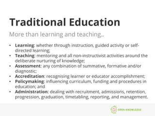 Traditional Education
More than learning and teaching..
•  Learning: whether through instruction, guided activity or self-
directed learning;
•  Teaching: mentoring and all non-instructivist activities around the
deliberate nurturing of knowledge;
•  Assessment: any combination of summative, formative and/or
diagnostic;
•  Accreditation: recognising learner or educator accomplishment;
•  Policymaking: inﬂuencing curriculum, funding and procedures in
education; and
•  Administration: dealing with recruitment, admissions, retention,
progression, graduation, timetabling, reporting, and management.
 