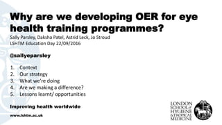 Why are we developing OER for eye
health training programmes?
Sally Parsley, Daksha Patel, Astrid Leck, Jo Stroud
LSHTM Education Day 22/09/2016
@sallyeparsley
Improving health worldwide
www.lshtm.ac.uk
1. Context
2. Our strategy
3. What we’re doing
4. Are we making a difference?
5. Lessons learnt/ opportunities
 