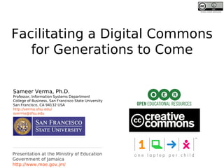 Unless noted otherwise




Facilitating a Digital Commons
   for Generations to Come

Sameer Verma, Ph.D.
Professor, Information Systems Department
College of Business, San Francisco State University
San Francisco, CA 94132 USA
http://verma.sfsu.edu/
sverma@sfsu.edu




Presentation at the Ministry of Education
Government of Jamaica
http://www.moe.gov.jm/
 