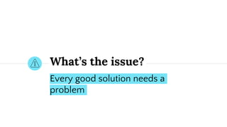 What’s the issue?
Every good solution needs a
problem
 