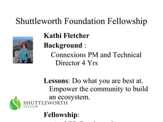 Shuttleworth Foundation Fellowship Kathi Fletcher Background  :  Connexions PM and Technical Director 4 Yrs Lessons : Do what you are best at. Empower the community to build an ecosystem. Fellowship :  An OER Roadmap for an Ecosystem of OER Technical plumbing for OER concentrating on publishing 