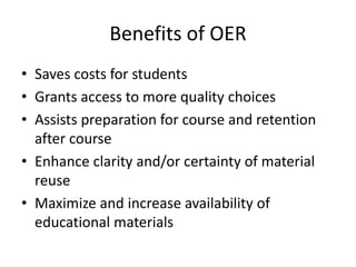 Benefits of OER
• Saves costs for students
• Grants access to more quality choices
• Assists preparation for course and retention
after course
• Enhance clarity and/or certainty of material
reuse
• Maximize and increase availability of
educational materials
 