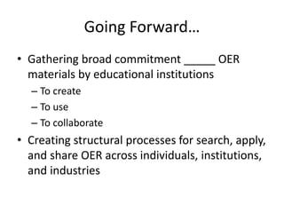 Going Forward…
• Gathering broad commitment _____ OER
materials by educational institutions
– To create
– To use
– To collaborate
• Creating structural processes for search, apply,
and share OER across individuals, institutions,
and industries
 