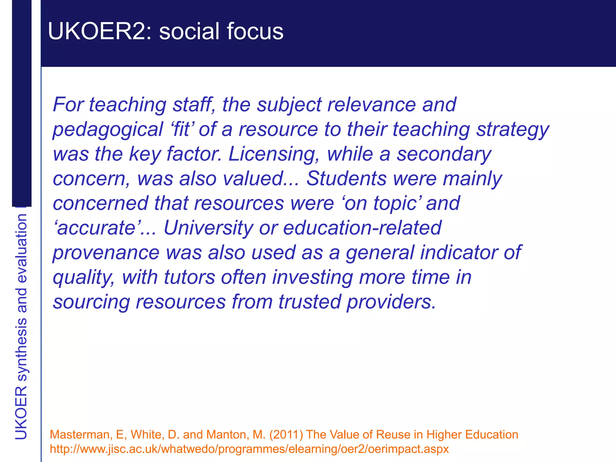 Extending reputation
UKOER synthesis and evaluation Phase III Start-Up Nov2011
                                                            UKOER2: social focus
                                                             Vision

                                                            For teaching staff, the subject relevance and
                                                            pedagogical ‘fit’ of a resource to their teaching strategy
                                                            was the key factor. Licensing, while a secondary
                                                            concern, was also valued... Students were mainly
                                                            concerned that resources were ‘on topic’ and
                                                            ‘accurate’... University or education-related
                                                            provenance was also used as a general indicator of
                                                            quality, with tutors often investing more time in
                                                            sourcing resources from trusted providers.




                                                            Masterman, E, White, D. and Manton, M. (2011) The Value of Reuse in Higher Education
                                                            http://www.jisc.ac.uk/whatwedo/programmes/elearning/oer2/oerimpact.aspx
 