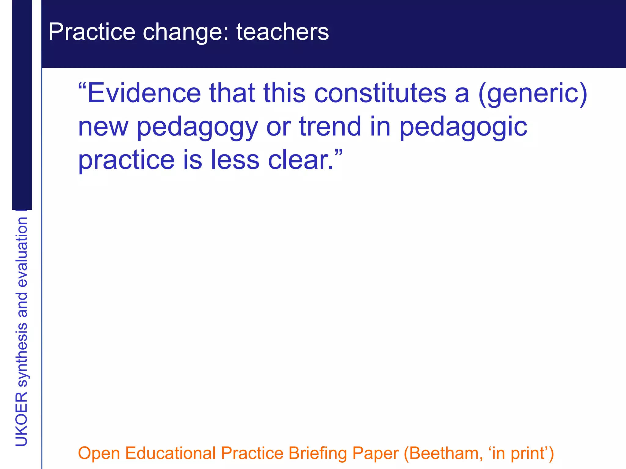 Practice change: teachers Extending reputation
UKOER synthesis and evaluation Phase III Start-Up Nov2011
                                                              Vision

                                                              “Evidence that this constitutes a (generic)
                                                              new pedagogy or trend in pedagogic
                                                              practice is less clear.”




                                                              Open Educational Practice Briefing Paper (Beetham, „in print‟)
 