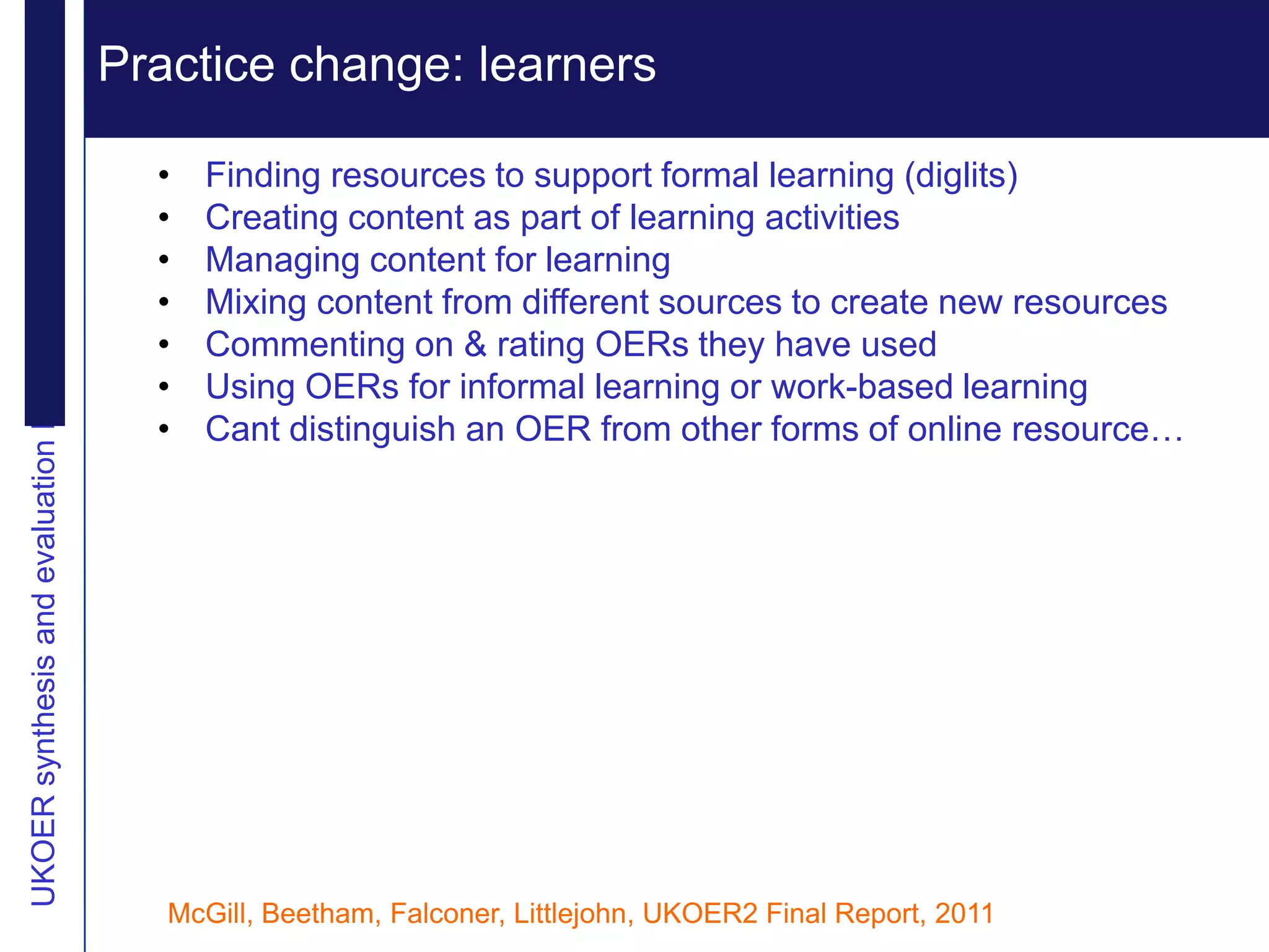 Practice change: learners Extending reputation
UKOER synthesis and evaluation Phase III Start-Up Nov2011
                                                              Vision
                                                              •   Finding resources to support formal learning (diglits)
                                                              •   Creating content as part of learning activities
                                                              •   Managing content for learning
                                                              •   Mixing content from different sources to create new resources
                                                              •   Commenting on & rating OERs they have used
                                                              •   Using OERs for informal learning or work-based learning
                                                              •   Cant distinguish an OER from other forms of online resource…




                                                              McGill, Beetham, Falconer, Littlejohn, UKOER2 Final Report, 2011
 