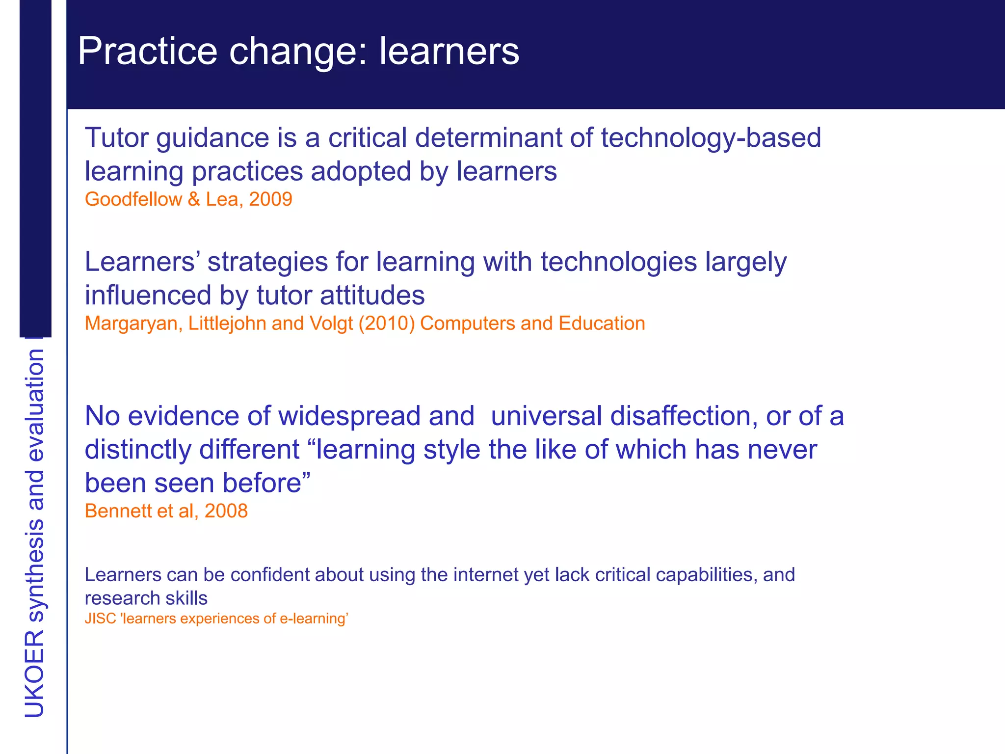 Practice change: learners Extending reputation
UKOER synthesis and evaluation Phase III Start-Up Nov2011
                                                              Vision
                                                            Tutor guidance is a critical determinant of technology-based
                                                            learning practices adopted by learners
                                                            Goodfellow & Lea, 2009


                                                            Learners‟ strategies for learning with technologies largely
                                                            influenced by tutor attitudes
                                                            Margaryan, Littlejohn and Volgt (2010) Computers and Education



                                                            No evidence of widespread and universal disaffection, or of a
                                                            distinctly different “learning style the like of which has never
                                                            been seen before”
                                                            Bennett et al, 2008


                                                            Learners can be confident about using the internet yet lack critical capabilities, and
                                                            research skills
                                                            JISC 'learners experiences of e-learning‟
 