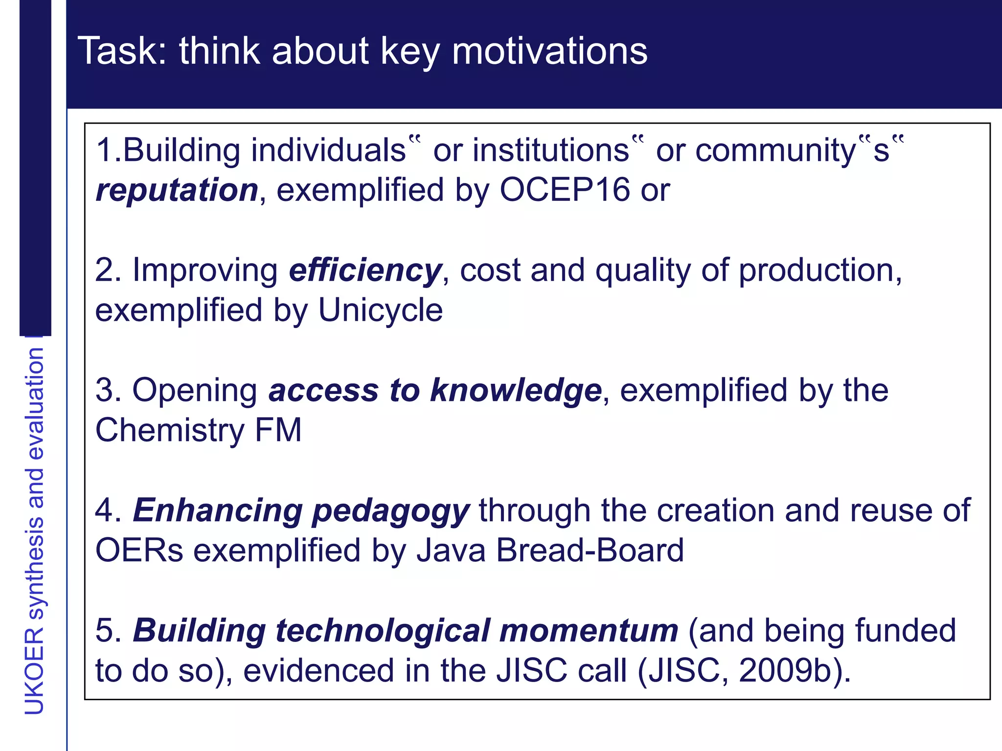 Extending reputation
UKOER synthesis and evaluation Phase III Start-Up Nov2011
                                                            Task: think about key motivations
                                                              Vision

                                                            1.Building individuals‟ or institutions‟ or community‟s‟
                                                            reputation, exemplified by OCEP16 or

                                                            2. Improving efficiency, cost and quality of production,
                                                            exemplified by Unicycle

                                                            3. Opening access to knowledge, exemplified by the
                                                            Chemistry FM

                                                            4. Enhancing pedagogy through the creation and reuse of
                                                            OERs exemplified by Java Bread-Board

                                                            5. Building technological momentum (and being funded
                                                            to do so), evidenced in the JISC call (JISC, 2009b).
 