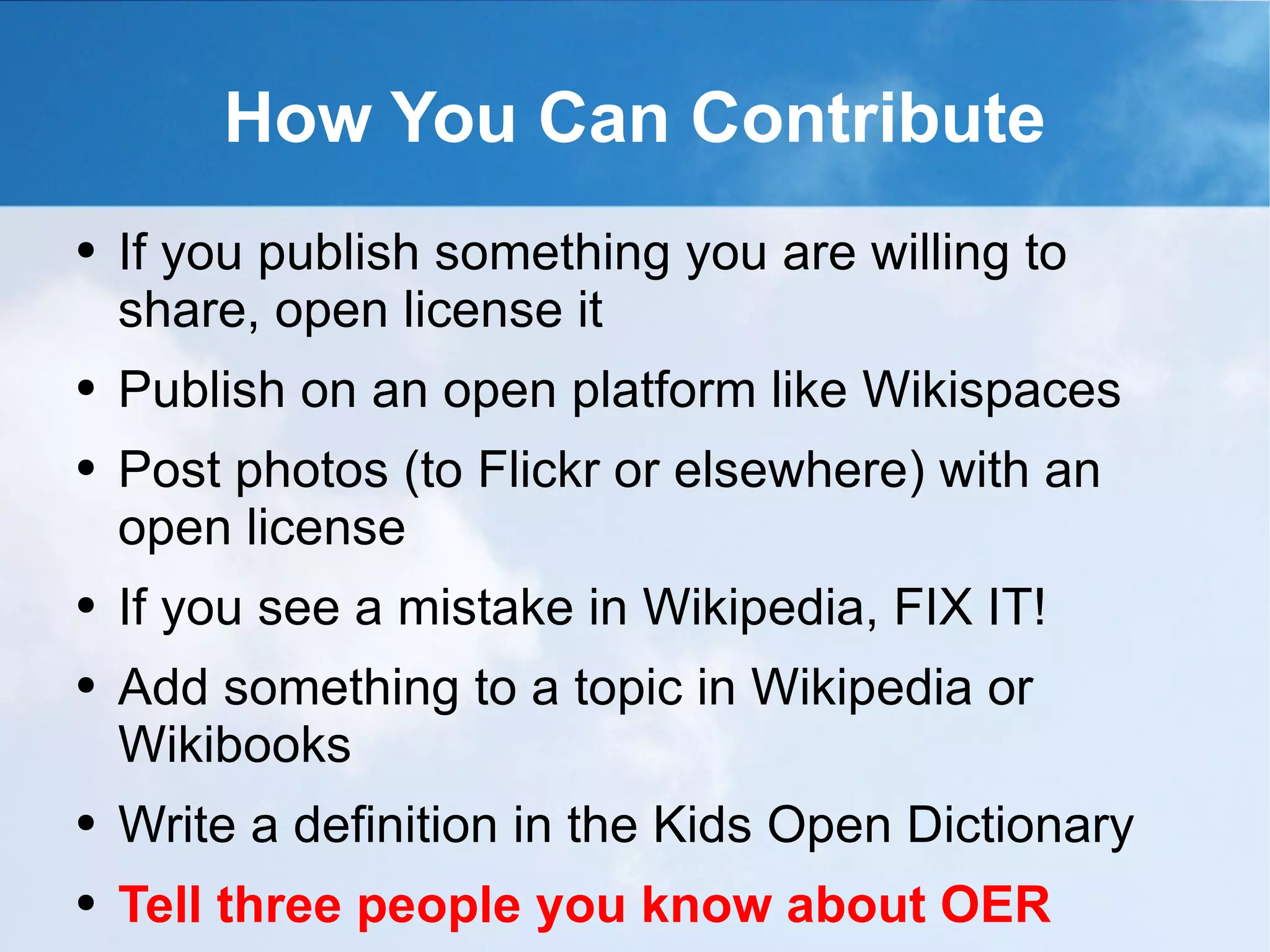 How You Can Contribute If you publish something you are willing to share, open license it Publish on an open platform like Wikispaces Post photos (to Flickr or elsewhere) with an open license If you see a mistake in Wikipedia, FIX IT! Add something to a topic in Wikipedia or Wikibooks Write a definition in the Kids Open Dictionary Tell three people you know about OER 