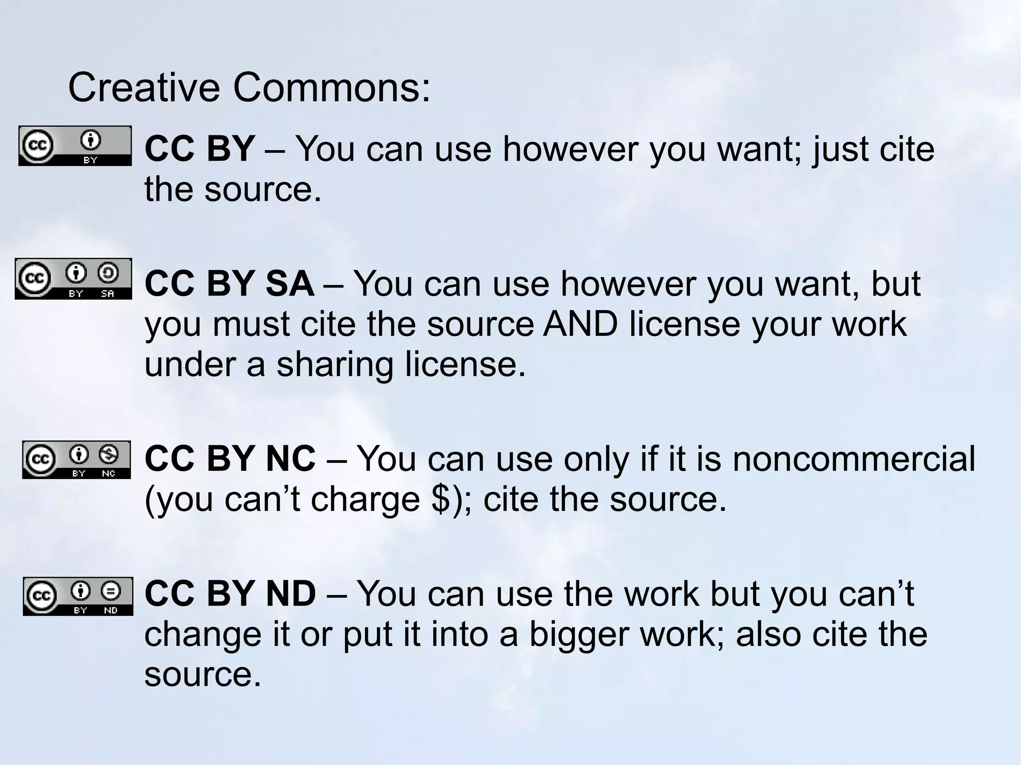 Creative Commons: CC BY  –   You can use however you want; just cite the source. CC BY SA  – You can use however you want, but you must cite the source AND license your work under a sharing license. CC BY NC  – You can use only if it is noncommercial (you can’t charge $); cite the source. CC BY ND  – You can use the work but you can’t change it or put it into a bigger work; also cite the source. 