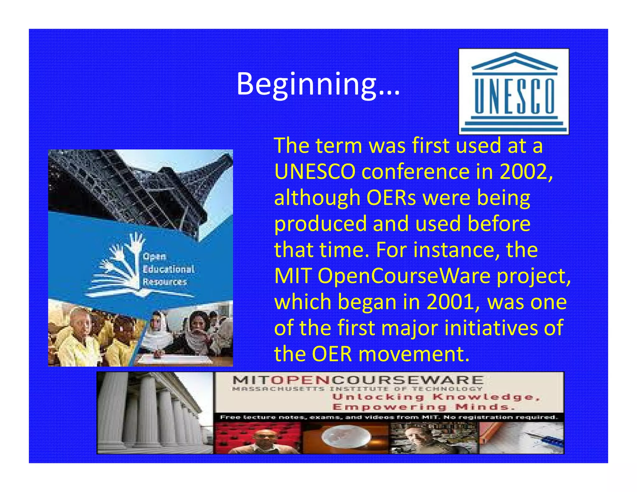 Beginning…
  The term was first used at a
  UNESCO conference in 2002,
  although OERs were being
  produced and used before
  that time. For instance, the
  MIT OpenCourseWare project,
  which began in 2001, was one
  of the first major initiatives of
  the OER movement.
 