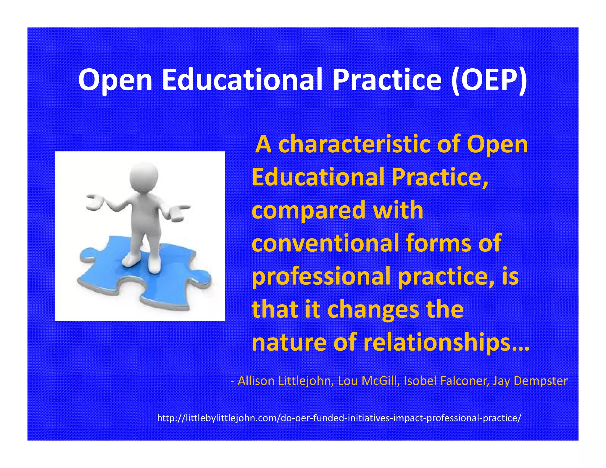Open Educational Practice (OEP)
                          A characteristic of Open
                          Educational Practice,
                          compared with
                          conventional forms of
                          professional practice, is
                          that it changes the
                          nature of relationships…
                      - Allison Littlejohn, Lou McGill, Isobel Falconer, Jay Dempster

     http://littlebylittlejohn.com/do-oer-funded-initiatives-impact-professional-practice/
 