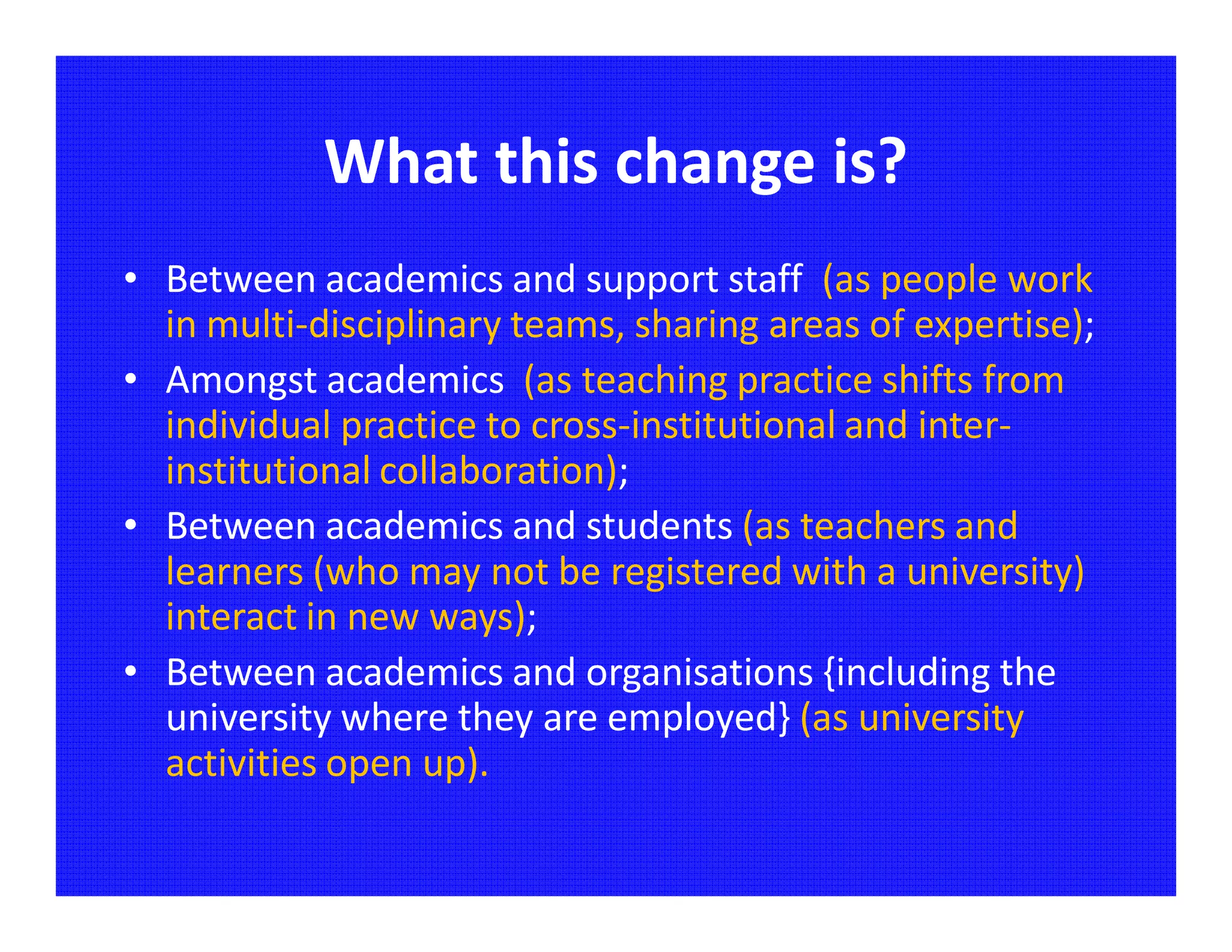 What this change is?
• Between academics and support staff (as people work
  in multi-disciplinary teams, sharing areas of expertise);
• Amongst academics (as teaching practice shifts from
  individual practice to cross-institutional and inter-
  institutional collaboration);
• Between academics and students (as teachers and
  learners (who may not be registered with a university)
  interact in new ways);
• Between academics and organisations {including the
  university where they are employed} (as university
  activities open up).
 