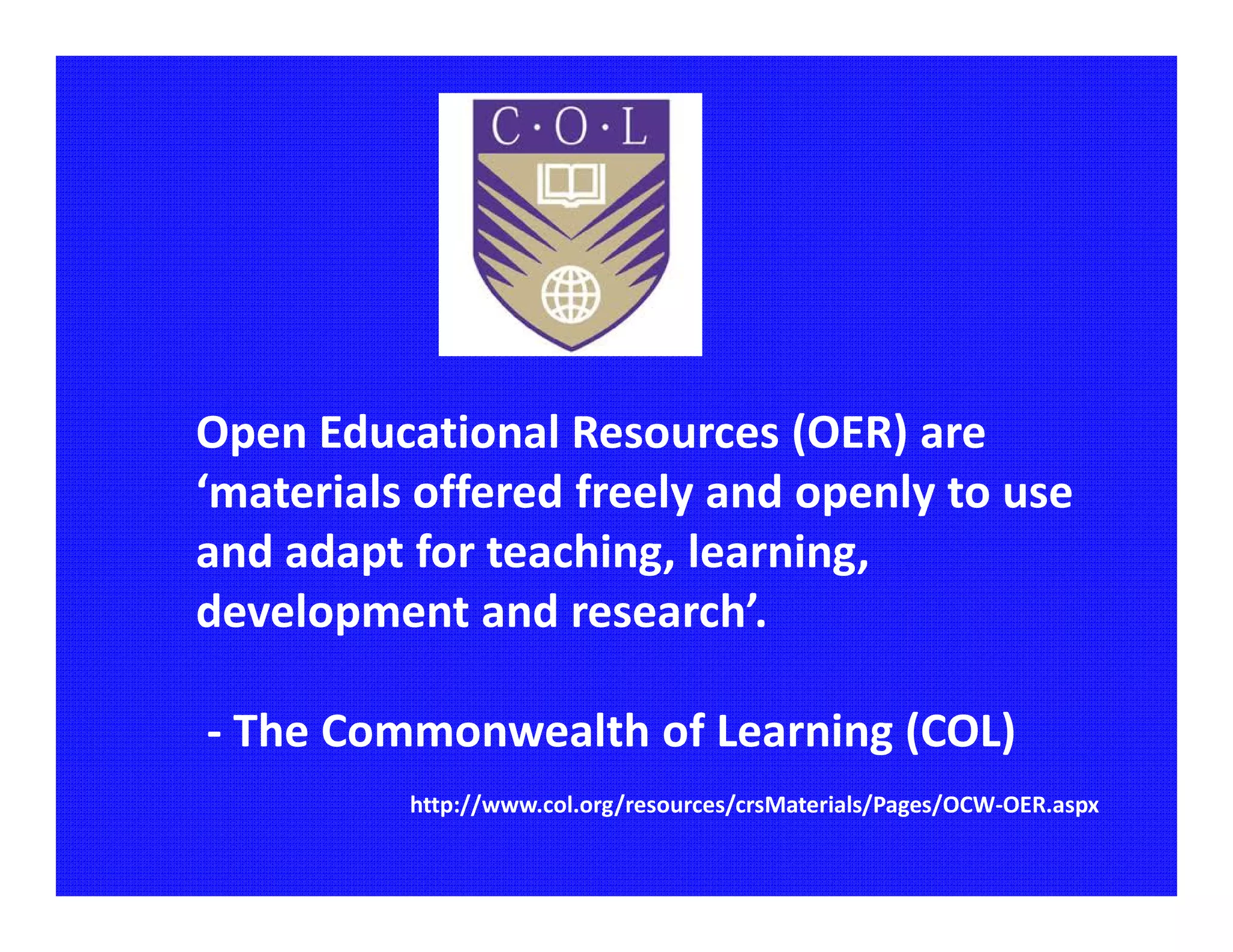 Open Educational Resources (OER) are
‘materials offered freely and openly to use
and adapt for teaching, learning,
development and research’.

- The Commonwealth of Learning (COL)
          http://www.col.org/resources/crsMaterials/Pages/OCW-OER.aspx
 
