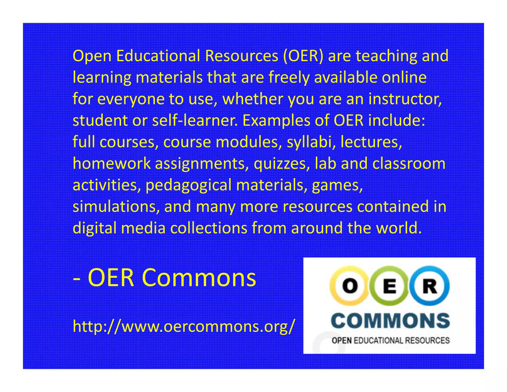 Open Educational Resources (OER) are teaching and
learning materials that are freely available online
for everyone to use, whether you are an instructor,
student or self-learner. Examples of OER include:
full courses, course modules, syllabi, lectures,
homework assignments, quizzes, lab and classroom
activities, pedagogical materials, games,
simulations, and many more resources contained in
digital media collections from around the world.

- OER Commons
http://www.oercommons.org/
 