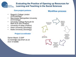 Evaluating the Practice of Opening up Resources for
Learning and Teaching in the Social Sciences
Core project partners
• Regent’s College London
(Anthropology)
• Manchester Metropolitan University
(Criminology)
• University College Plymouth St
Mark & St John (Politics)
• University of Ulster (Politics)
• Aston University (Sociology)
• Keele University (Sociology)
Project co-ordinator
Darren Marsh, C-SAP
d.l.marsh@c-sap.bham.ac.uk
0121 4142998
Deposit into
JORUM Open
Research
pedagogic
support
framework
Start:
Identify content,
begin IPR check
Re-work content
if necessary for
open use
Development
workshops with
peers and
evaluation –
refine pedagogic
framework
Review use of
materials,
potential for re-
use, and develop
supporting
project toolkit.
Workflow process
 