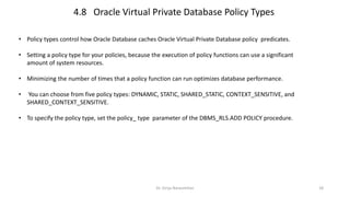 Dr. Girija Narasimhan 18
• Policy types control how Oracle Database caches Oracle Virtual Private Database policy predicates.
• Setting a policy type for your policies, because the execution of policy functions can use a significant
amount of system resources.
• Minimizing the number of times that a policy function can run optimizes database performance.
• You can choose from five policy types: DYNAMIC, STATIC, SHARED_STATIC, CONTEXT_SENSITIVE, and
SHARED_CONTEXT_SENSITIVE.
• To specify the policy type, set the policy_ type parameter of the DBMS_RLS.ADD POLICY procedure.
4.8 Oracle Virtual Private Database Policy Types
 