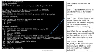 Dr. Girija Narasimhan 24
Line 4: userno variable hold the
userid.
Line 6: SELECT statement to copy the
userid information in the variable
userno.
Line 7 : Uses a WHERE clause to find
all the USERIDs that match the
username of the user who is logging
on. For example username of
"ARVIND" userid 11 is matching.
Line 8: Sets the pro_ctx application
context values by creating the userid
attribute and then setting it to the
value stored in the userno variable.
Line 10: Add a WHEN
NO_DATA_FOUND system exception
to catch any no data found errors
that may result from the SELECT
statement
 