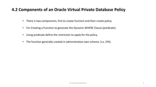 Dr. Girija Narasimhan 3
• There is two components, first to create function and then create policy.
• For Creating a Function to generate the Dynamic WHERE Clause (predicate).
• Using predicate define the restriction to apply for the policy.
• The function generally created in administration own schema. (i.e. SYS).
4.2 Components of an Oracle Virtual Private Database Policy
 