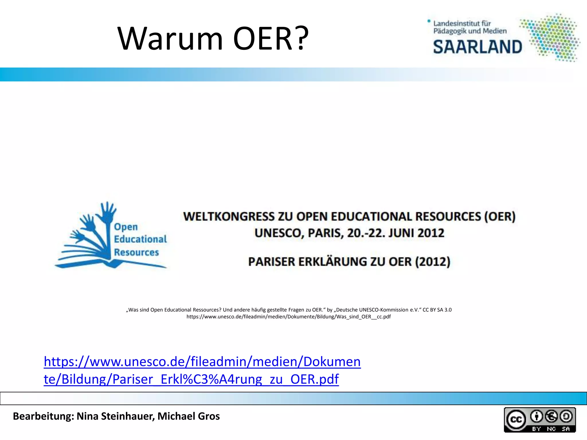 Bearbeitung: Nina Steinhauer, Michael Gros
Warum OER?
„Was sind Open Educational Ressources? Und andere häufig gestellte Fragen zu OER.“ by „Deutsche UNESCO-Kommission e.V.“ CC BY SA 3.0
https://www.unesco.de/fileadmin/medien/Dokumente/Bildung/Was_sind_OER__cc.pdf
https://www.unesco.de/fileadmin/medien/Dokumen
te/Bildung/Pariser_Erkl%C3%A4rung_zu_OER.pdf
 