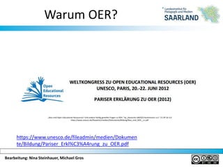 Bearbeitung: Nina Steinhauer, Michael Gros
Warum OER?
„Was sind Open Educational Ressources? Und andere häufig gestellte Fragen zu OER.“ by „Deutsche UNESCO-Kommission e.V.“ CC BY SA 3.0
https://www.unesco.de/fileadmin/medien/Dokumente/Bildung/Was_sind_OER__cc.pdf
https://www.unesco.de/fileadmin/medien/Dokumen
te/Bildung/Pariser_Erkl%C3%A4rung_zu_OER.pdf
 