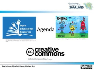 Bearbeitung: Nina Steinhauer, Michael GrosBearbeitung: Nina Steinhauer, Michael Gros
Agenda
„Global Open Educational Ressources Logo“ by „JonathasMello“ CC BY 3.0 Unported
https://de.wikipedia.org/wiki/Datei:Global_Open_Educational_Resources_Logo.svg (01.11.15
14:15)
„CC Logo Large“ by „creativecommons.org“ CC BY 4.0
https://creativecommons.org/about/downloads (01.11.15) 14:21
„Screenshot“ by „Iderblog“ CC BY 3.0 www.iderblog.eu (01.11.15) 14:28
 