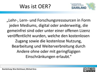 Bearbeitung: Nina Steinhauer, Michael Gros
Was ist OER?
„Lehr-, Lern- und Forschungsressourcen in Form
jeden Mediums, digital oder anderweitig, die
gemeinfrei sind oder unter einer offenen Lizenz
veröffentlicht wurden, welche den kostenlosen
Zugang sowie die kostenlose Nutzung,
Bearbeitung und Weiterverbreitung durch
Andere ohne oder mit geringfügigen
Einschränkungen erlaubt.“
 