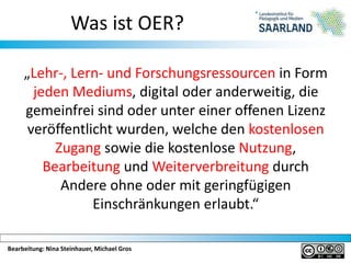 Bearbeitung: Nina Steinhauer, Michael Gros
Was ist OER?
„Lehr-, Lern- und Forschungsressourcen in Form
jeden Mediums, digital oder anderweitig, die
gemeinfrei sind oder unter einer offenen Lizenz
veröffentlicht wurden, welche den kostenlosen
Zugang sowie die kostenlose Nutzung,
Bearbeitung und Weiterverbreitung durch
Andere ohne oder mit geringfügigen
Einschränkungen erlaubt.“
 