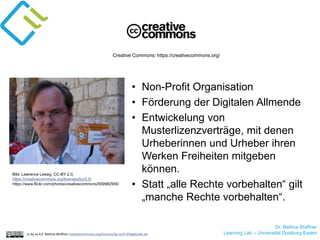 Dr. Bettina Waffner
Learning Lab – Universität Duisburg-Essencc by sa 4.0 Bettina Waffner creativecommons.org/licenses/by-sa/4.0/legalcode.de
Creative Commons: https://creativecommons.org/
Bild: Lawrence Lessig, CC-BY 2.0,
https://creativecommons.org/licenses/by/2.0/
https://www.flickr.com/photos/creativecommons/559982955/
• Non-Profit Organisation
• Förderung der Digitalen Allmende
• Entwickelung von
Musterlizenzverträge, mit denen
Urheberinnen und Urheber ihren
Werken Freiheiten mitgeben
können.
• Statt „alle Rechte vorbehalten“ gilt
„manche Rechte vorbehalten“.
 