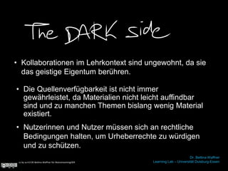 • Kollaborationen im Lehrkontext sind ungewohnt, da sie
das geistige Eigentum berühren.
cc by sa 4.0 DE Bettina Waffner für MainstreamingOER
Dr. Bettina Waffner
Learning Lab – Universität Duisburg-Essen
• Nutzerinnen und Nutzer müssen sich an rechtliche
Bedingungen halten, um Urheberrechte zu würdigen
und zu schützen.
• Die Quellenverfügbarkeit ist nicht immer
gewährleistet, da Materialien nicht leicht auffindbar
sind und zu manchen Themen bislang wenig Material
existiert.
 