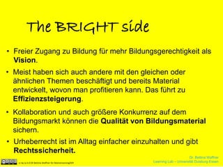 Dr. Bettina Waffner
Learning Lab – Universität Duisburg-Essencc by sa 4.0 DE Bettina Waffner für MainstreamingOER
The BRIGHT side
• Freier Zugang zu Bildung für mehr Bildungsgerechtigkeit als
Vision.
• Meist haben sich auch andere mit den gleichen oder
ähnlichen Themen beschäftigt und bereits Material
entwickelt, wovon man profitieren kann. Das führt zu
Effizienzsteigerung.
• Kollaboration und auch größere Konkurrenz auf dem
Bildungsmarkt können die Qualität von Bildungsmaterial
sichern.
• Urheberrecht ist im Alltag einfacher einzuhalten und gibt
Rechtssicherheit.
Dr. Bettina Waffner
Learning Lab – Universität Duisburg-Essencc by sa 4.0 DE Bettina Waffner für MainstreamingOER
 