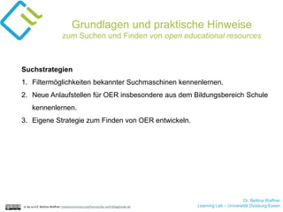 Dr. Bettina Waffner
Learning Lab – Universität Duisburg-Essencc by sa 4.0 Bettina Waffner creativecommons.org/licenses/by-sa/4.0/legalcode.de
Grundlagen und praktische Hinweise
zum Suchen und Finden von open educational resources
Suchstrategien
1. Filtermöglichkeiten bekannter Suchmaschinen kennenlernen.
2. Neue Anlaufstellen für OER insbesondere aus dem Bildungsbereich Schule
kennenlernen.
3. Eigene Strategie zum Finden von OER entwickeln.
 