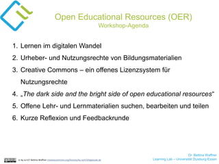 Dr. Bettina Waffner
Learning Lab – Universität Duisburg-Essencc by sa 4.0 Bettina Waffner creativecommons.org/licenses/by-sa/4.0/legalcode.de
Open Educational Resources (OER)
Workshop-Agenda
1. Lernen im digitalen Wandel
2. Urheber- und Nutzungsrechte von Bildungsmaterialien
3. Creative Commons – ein offenes Lizenzsystem für
Nutzungsrechte
4. „The dark side and the bright side of open educational resources“
5. Offene Lehr- und Lernmaterialien suchen, bearbeiten und teilen
6. Kurze Reflexion und Feedbackrunde
 