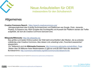 Dr. Bettina Waffner
Learning Lab – Universität Duisburg-Essencc by sa 4.0 Bettina Waffner creativecommons.org/licenses/by-sa/4.0/legalcode.de
Neue Anlaufstellen für OER
insbesondere für den Schulbereich
Creative Commons Search: https://search.creativecommons.org/
Abfragemöglichkeit über 9 große Suchmaschinen und Plattformen wie Google, Flickr, Jamendo,
Pixabay, Europeana usw. Nach Eingabe des Suchbegriffs und Auswahl der Plattform werden die Treffer
aufgelistet, die dort als Creative Commons lizenziert sind.
Wikipedia/Wikimedia: http://de.wikipedia.org
Das größte (und beste) Online-Lexikon der Welt steht einschließlich aller Medien, die es anbietet,
vollständig unter Creative Commons. Also diesen Link unbedingt unter „Favoriten/Lesezeichen“
abspeichern.
Ein Teilbereich sind die Wikimedia Commons: http://commons.wikimedia.org/wiki/Main_Page
Neben über 26 Millionen freier Mediendateien (!) gibt es rund 80.000 Fotos des deutschen
Bundesarchivs: http://commons.wikimedia.org/wiki/Commons:Bundesarchiv/de.
Allgemeines
Zusammenstellung der Linksammlung cc by sa 4.0 Susanne Friz creativecommons.org/licenses/by-sa/4.0/legalcode.de
 