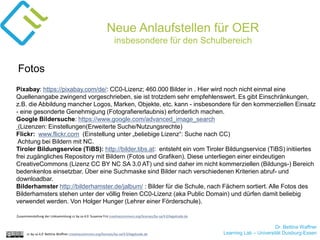 Dr. Bettina Waffner
Learning Lab – Universität Duisburg-Essencc by sa 4.0 Bettina Waffner creativecommons.org/licenses/by-sa/4.0/legalcode.de
Neue Anlaufstellen für OER
insbesondere für den Schulbereich
Pixabay: https://pixabay.com/de/: CC0-Lizenz; 460.000 Bilder in . Hier wird noch nicht einmal eine
Quellenangabe zwingend vorgeschrieben, sie ist trotzdem sehr empfehlenswert. Es gibt Einschränkungen,
z.B. die Abbildung mancher Logos, Marken, Objekte, etc. kann - insbesondere für den kommerziellen Einsatz
- eine gesonderte Genehmigung (Fotografiererlaubnis) erforderlich machen.
Google Bildersuche: https://www.google.com/advanced_image_search
(Lizenzen: Einstellungen(Erweiterte Suche/Nutzungsrechte)
Flickr: www.flickr.com (Einstellung unter „beliebige Lizenz“: Suche nach CC)
Achtung bei Bildern mit NC.
Tiroler Bildungservice (TiBS): http://bilder.tibs.at: entsteht ein vom Tiroler Bildungservice (TiBS) initiiertes
frei zugängliches Repository mit Bildern (Fotos und Grafiken). Diese unterliegen einer eindeutigen
CreativeCommons (Lizenz CC BY NC SA 3.0 AT) und sind daher im nicht kommerziellen (Bildungs-) Bereich
bedenkenlos einsetzbar. Über eine Suchmaske sind Bilder nach verschiedenen Kriterien abruf- und
downloadbar.
Bilderhamster http://bilderhamster.de/jalbum/ : Bilder für die Schule, nach Fächern sortiert. Alle Fotos des
Bilderhamsters stehen unter der völlig freien CC0-Lizenz (aka Public Domain) und dürfen damit beliebig
verwendet werden. Von Holger Hunger (Lehrer einer Förderschule).
Fotos
Zusammenstellung der Linksammlung cc by sa 4.0 Susanne Friz creativecommons.org/licenses/by-sa/4.0/legalcode.de
 