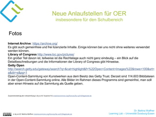 Dr. Bettina Waffner
Learning Lab – Universität Duisburg-Essencc by sa 4.0 Bettina Waffner creativecommons.org/licenses/by-sa/4.0/legalcode.de
Neue Anlaufstellen für OER
insbesondere für den Schulbereich
Internet Archive: https://archive.org/
Es gibt auch gemeinfreie und frei lizenzierte Inhalte. Einige können bei uns nicht ohne weiteres verwendet
werden können.
Library of Congress http://www.loc.gov/pictures/
Ein großer Teil davon ist, teilweise ist die Rechtelage auch nicht ganz eindeutig – ein Blick auf die
Detailbeschreibungen und die Informationen der Library of Congress gibt Hinweise.
Getty Open
http://search.getty.edu/gateway/search?q=&cat=highlight&f=%22Open+Content+Images%22&rows=100&srt=
a&dir=s&pg=1
Open-Content-Sammlung von Kunstwerken aus dem Besitz des Getty Trust. Derzeit sind 114.603 Bilddateien
in der Open-Content-Sammlung online. Alle Bilder im Rahmen dieses Programms sind gemeinfrei, man soll
aber einen Hinweis auf die Sammlung als Quelle geben.
Fotos
Zusammenstellung der Linksammlung cc by sa 4.0 Susanne Friz creativecommons.org/licenses/by-sa/4.0/legalcode.de
 