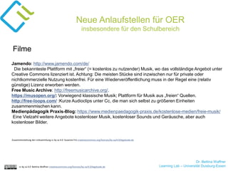 Dr. Bettina Waffner
Learning Lab – Universität Duisburg-Essencc by sa 4.0 Bettina Waffner creativecommons.org/licenses/by-sa/4.0/legalcode.de
Neue Anlaufstellen für OER
insbesondere für den Schulbereich
Jamendo: http://www.jamendo.com/de/
Die bekannteste Plattform mit „freier“ (= kostenlos zu nutzender) Musik, wo das vollständige Angebot unter
Creative Commons lizenziert ist. Achtung: Die meisten Stücke sind inzwischen nur für private oder
nichtkommerzielle Nutzung kostenfrei. Für eine Wiederveröffentlichung muss in der Regel eine (relativ
günstige) Lizenz erworben werden.
Free Music Archive: http://freemusicarchive.org/.
https://musopen.org/: Vorwiegend klassische Musik; Plattform für Musik aus „freien“ Quellen.
http://free-loops.com/ :Kurze Audioclips unter Cc, die man sich selbst zu größeren Einheiten
zusammenmischen kann.
Medienpädagogik Praxis-Blog: https://www.medienpaedagogik-praxis.de/kostenlose-medien/freie-musik/
Eine Vielzahl weitere Angebote kostenloser Musik, kostenloser Sounds und Geräusche, aber auch
kostenloser Bilder.
Filme
Zusammenstellung der Linksammlung cc by sa 4.0 Susanne Friz creativecommons.org/licenses/by-sa/4.0/legalcode.de
 