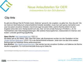 Dr. Bettina Waffner
Learning Lab – Universität Duisburg-Essencc by sa 4.0 Bettina Waffner creativecommons.org/licenses/by-sa/4.0/legalcode.de
Neue Anlaufstellen für OER
insbesondere für den Schulbereich
Es gibt eine Menge Clip Art Portale (meist „Galeries“ genannt), die vorgeben, es gäbe hier „free clip arts“. Da
sie meist ein Sammelsurium unterschiedlicher Anbieter darstellen, muss man sehr genau nachsehen (und
zwar bei jedem einzelnen Anbieter, manchmal sogar bei jedem Bild), welche Rechte wirklich mit dem
Angebot verbunden sind. Häufig bezieht sich das „free“ auf rein private Nutzung in Printform, z. B. für
Tischkärtchen oder Geburtstagseinladungen. Alle weiteren Nutzungsformen, insbesondere im Internet, sind
kosten- und/oder genehmigungspflichtig.
Open Clip Art: http://openclipart.org/: CC0 1.0
Die Bilder gibt es als Vektor-, Bild- oder PDF-Datei; alle Illustrationen wurden von den Gestaltern mit der
„Public Domain Dedication“ (CC0 1.0) in die Gemeinfreiheit entlassen. Jeder kann sie also ohne weitere
Bedingungen auf beliebige Weise weiterverwenden.
Icon Archive: http://www.iconarchive.com/. Hier werden bei den einzelnen Grafiken und Galleries die Rechte
deutlich angegeben. Für nicht-kommerzielle Nutzung ist Vieles frei.
Clip Arts
Zusammenstellung der Linksammlung cc by sa 4.0 Susanne Friz creativecommons.org/licenses/by-sa/4.0/legalcode.de
 