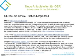 Dr. Bettina Waffner
Learning Lab – Universität Duisburg-Essencc by sa 4.0 Bettina Waffner creativecommons.org/licenses/by-sa/4.0/legalcode.de
Neue Anlaufstellen für OER
insbesondere für den Schulbereich
ZUM.de: https://www.zum.de/portal/
Anlaufstelle für Unterrichtsmedien im Internet. Seit 1996 schlossen sich einige Lehrerinnen und Lehrer
zusammen, um im Internet einen zentralen Ort zu schaffen, an dem sie Material zusammentragen und daran
zusammen arbeiten konnten. Im gemeinnützigen Verein arbeiten bis heute alle ehrenamtlich. Die Website
verzeichnet inzwischen bis zu 2 Millionen Besuche pro Monat. Es gibt Portale zu unterschiedlichen
Schwerpunkten und Materialien für alle Fächer, z.B. Wikis, ZUMpad und Grundschullernportal.
Alle Zum-Wikis stehen unter CC BY-SA 3.0 DE (seit 2008): https://wiki.zum.de/wiki/Hauptseite
Lehrer online: http://www.lehrer-online.de/1008667.php?sid=10535807095314778037219251926730
Vor allem Arbeitsblätter. Einige Materialien als OER (seit 2013). Lizenz steht dabei, aber man muss suchen.
Keine Einstellmöglichkeit für Lizenz. Es gibt Werbung auf dem Portal. Betrieben von Eduversum GmbH
Europeana: http://www.europeana.eu/ Europaweites Sammelprojekt digitaler Materialien inkl.
Lizenzvermerken. Lizenzeinstellung unter „Verwendbarkeit. Mehr als 40 Millionen Fotos, Bilder und Grafiken
aus europäischen Galerien, Bibliotheken, Archiven und Museen werden hier präsentiert. Des Weiteren gibt
es thematische Sammlungen und Verwendungsbeispiele, auch aus dem Bildungskontext. Europeana ist eine
virtuelle Bibliothek, die von der EU-Kommission und aus Geldern der Mitgliedstaaten der EU finanziert wird.
http://pro.europeana.eu/use-our-data/education Seiten für den Unterricht.
OER für die Schule - fächerübergreifend
Zusammenstellung der Linksammlung cc by sa 4.0 Susanne Friz creativecommons.org/licenses/by-sa/4.0/legalcode.de
 