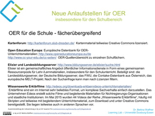 Dr. Bettina Waffner
Learning Lab – Universität Duisburg-Essencc by sa 4.0 Bettina Waffner creativecommons.org/licenses/by-sa/4.0/legalcode.de
Neue Anlaufstellen für OER
insbesondere für den Schulbereich
Kartenforum: http://kartenforum.slub-dresden.de/ Kartenmaterial teilweise Creative Commons lizensiert.
Open Education Europa: Europäische Datenbank für OER-
Unterrichtsmaterialien: http://www.openeducationeuropa.eu/de
http://www.cc-your-edu.de/cc-seiten/ OER-Quellenübersicht zu einzelnen Schulfächern.
Elixier und Landesbildungsserver: http://www.bildungsserver.de/elixier/suche.html
Elixier ist ein gemeinschaftliches Angebot öffentlicher Informationsdienste in Form eines gemeinsamen
Ressourcenpools für Lehr-/Lernmaterialien, insbesondere für den Schulunterricht. Beteiligt sind: die
Landesbildungsserver, der Deutsche Bildungsserver, das FWU, die Contake-Datenbank aus Österreich, das
europäische MELT-Projekt. Nach der Suchanfrage kann man nach Lizenzen filtern.
Wissenswerte Erklärfilme: http://edeos.org/downloads-erklaervideos-unterrichtsmaterialien/
Erklärfilme sind ein im Internet sehr beliebtes Format, um komplexe Sachverhalte einfach darzustellen. Das
Unternehmen Edeos erstellt solche Filme und begleitende Materialien für Nichtregierungs-Organisationen
und staatliche Institutionen. Im Mai 2015 wurden 44 Videos der Reihe „Wissenswerte Erklärfilme“, häufig mit
Skripten und teilweise mit begleitendem Unterrichtsmaterial, zum Download und unter Creative Commons
bereitgestellt. Sie liegen teilweise auch in anderen Sprachen vor.
OER für die Schule - fächerübergreifend
Zusammenstellung der Linksammlung cc by sa 4.0 Susanne Friz creativecommons.org/licenses/by-sa/4.0/legalcode.de
 